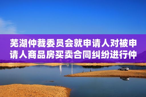 芜湖仲裁委员会就申请人对被申请人商品房买卖合同纠纷进行仲裁案