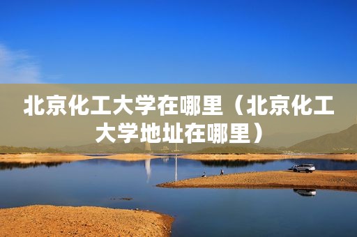 北京化工大学在哪里（北京化工大学地址在哪里）