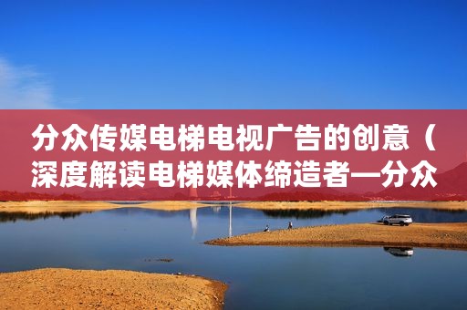 分众传媒电梯电视广告的创意（深度解读电梯媒体缔造者—分众传媒）