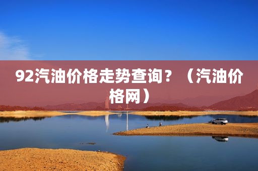 92汽油价格走势查询？（汽油价格网）