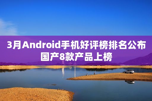 3月Android手机好评榜排名公布国产8款产品上榜