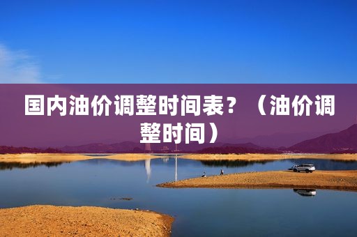国内油价调整时间表？（油价调整时间）