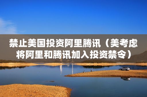 禁止美国投资阿里腾讯（美考虑将阿里和腾讯加入投资禁令）