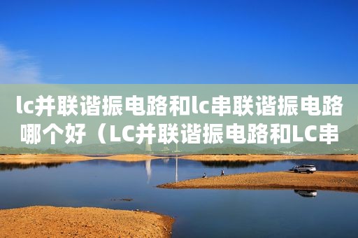 lc并联谐振电路和lc串联谐振电路哪个好（LC并联谐振电路和LC串联谐振电路）