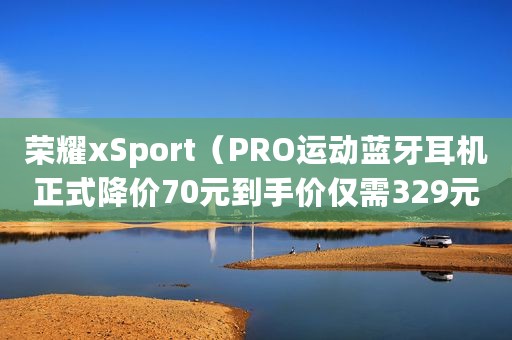 荣耀xSport（PRO运动蓝牙耳机正式降价70元到手价仅需329元）