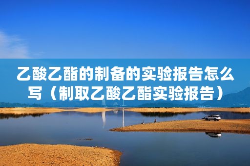 乙酸乙酯的制备的实验报告怎么写（制取乙酸乙酯实验报告）