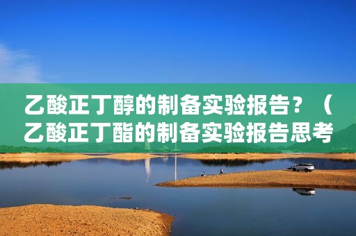 乙酸正丁醇的制备实验报告？（乙酸正丁酯的制备实验报告思考题答案）