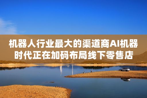 机器人行业最大的渠道商AI机器时代正在加码布局线下零售店