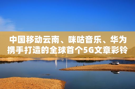 中国移动云南、咪咕音乐、华为携手打造的全球首个5G文章彩铃在云南试点成功