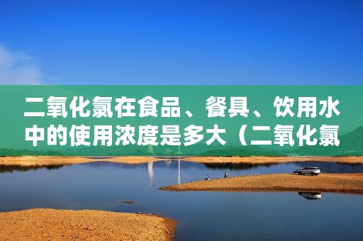 二氧化氯在食品、餐具、饮用水中的使用浓度是多大（二氧化氯消毒液的有效氯浓度宜在什么范围内）