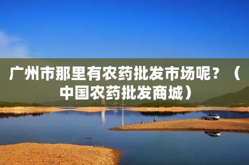 广州市那里有农药批发市场呢？（中国农药批发商城）