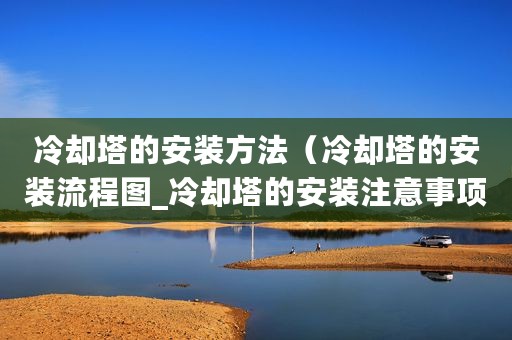 冷却塔的安装方法（冷却塔的安装流程图_冷却塔的安装注意事项）