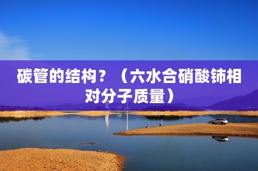 碳管的结构？（六水合硝酸铈相对分子质量）