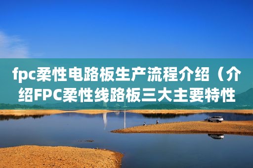 fpc柔性电路板生产流程介绍（介绍FPC柔性线路板三大主要特性）