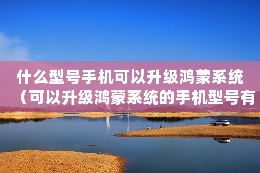 什么型号手机可以升级鸿蒙系统（可以升级鸿蒙系统的手机型号有哪些）