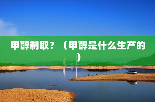 甲醇制取？（甲醇是什么生产的）