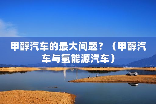 甲醇汽车的最大问题？（甲醇汽车与氢能源汽车）