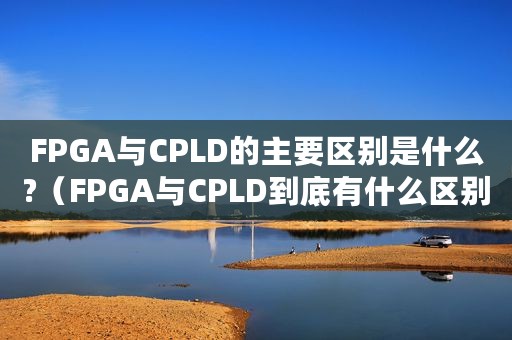 FPGA与CPLD的主要区别是什么?（FPGA与CPLD到底有什么区别）