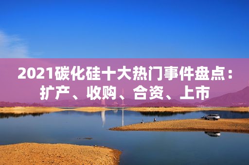 2021碳化硅十大热门事件盘点：扩产、收购、合资、上市