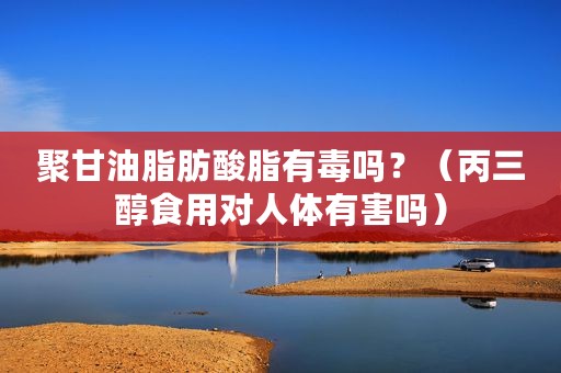 聚甘油脂肪酸脂有毒吗？（丙三醇食用对人体有害吗）