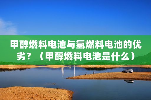 甲醇燃料电池与氢燃料电池的优劣？（甲醇燃料电池是什么）