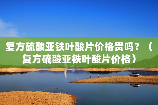 复方硫酸亚铁叶酸片价格贵吗？（复方硫酸亚铁叶酸片价格）