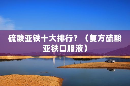硫酸亚铁十大排行？（复方硫酸亚铁口服液）