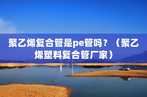 聚乙烯复合管是pe管吗？（聚乙烯塑料复合管厂家）