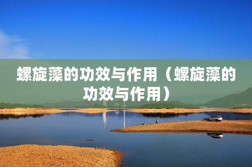 螺旋藻的功效与作用（螺旋藻的功效与作用）