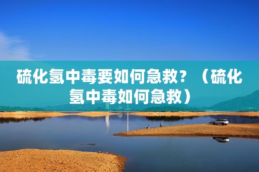 硫化氢中毒要如何急救？（硫化氢中毒如何急救）