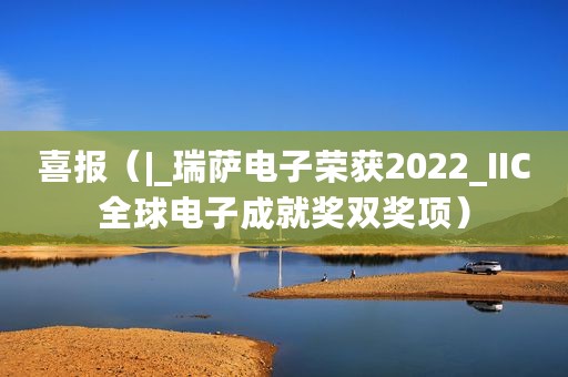 喜报（|_瑞萨电子荣获2022_IIC全球电子成就奖双奖项）