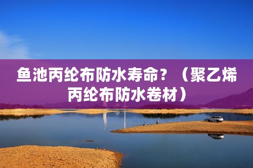鱼池丙纶布防水寿命？（聚乙烯丙纶布防水卷材）
