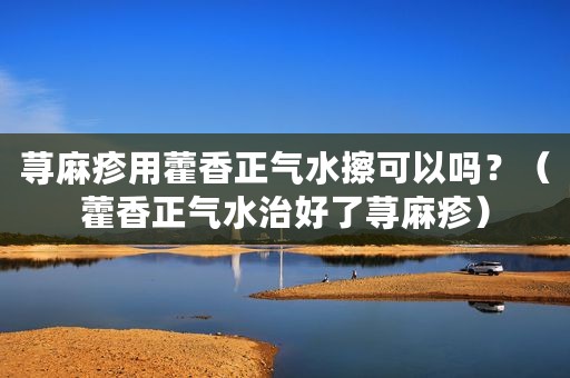 荨麻疹用藿香正气水擦可以吗？（藿香正气水治好了荨麻疹）
