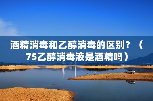 酒精消毒和乙醇消毒的区别？（75乙醇消毒液是酒精吗）