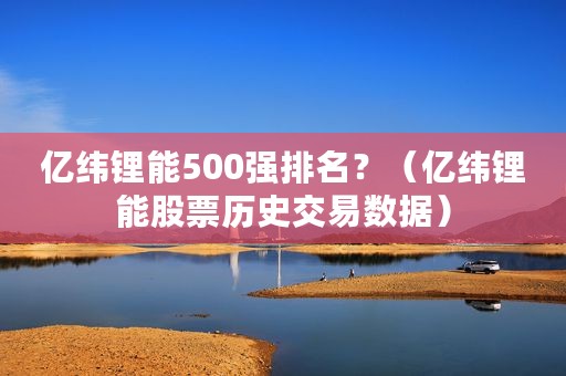 亿纬锂能500强排名？（亿纬锂能股票历史交易数据）