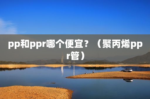 pp和ppr哪个便宜？（聚丙烯ppr管）