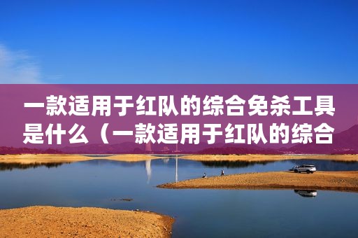一款适用于红队的综合免杀工具是什么（一款适用于红队的综合免杀工具）