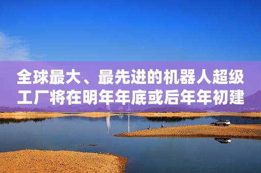 全球最大、最先进的机器人超级工厂将在明年年底或后年年初建成运营