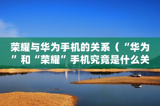 荣耀与华为手机的关系（“华为”和“荣耀”手机究竟是什么关系）