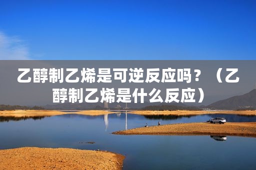 乙醇制乙烯是可逆反应吗？（乙醇制乙烯是什么反应）
