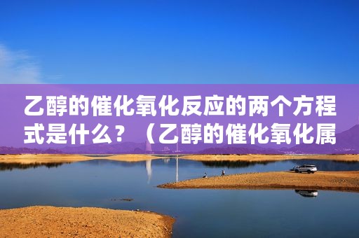 乙醇的催化氧化反应的两个方程式是什么？（乙醇的催化氧化属于什么反应）