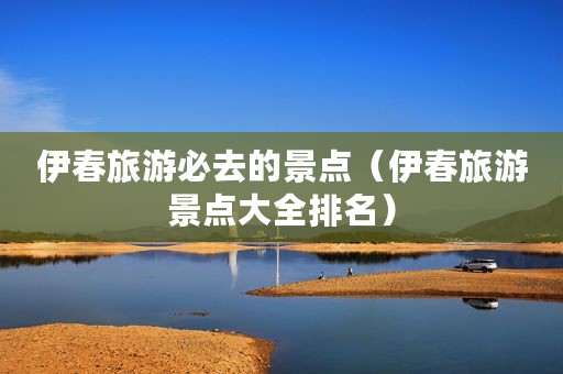 伊春旅游必去的景点（伊春旅游景点大全排名）