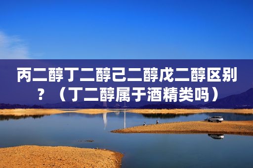 丙二醇丁二醇己二醇戊二醇区别？（丁二醇属于酒精类吗）