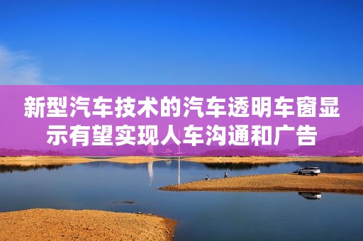 新型汽车技术的汽车透明车窗显示有望实现人车沟通和广告