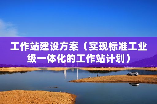 工作站建设方案（实现标准工业级一体化的工作站计划）