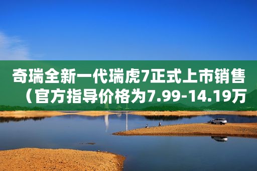 奇瑞全新一代瑞虎7正式上市销售（官方指导价格为7.99-14.19万元）