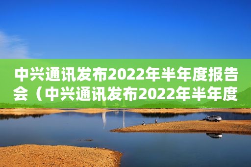 中兴通讯发布2022年半年度报告会（中兴通讯发布2022年半年度报告）