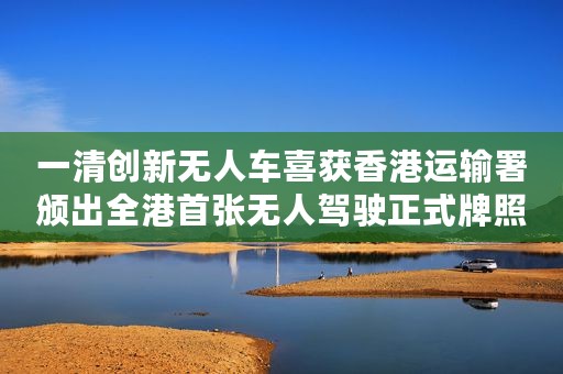 一清创新无人车喜获香港运输署颁出全港首张无人驾驶正式牌照