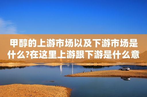 甲醇的上游市场以及下游市场是什么?在这里上游跟下游是什么意思?（甲醇产业链分析）