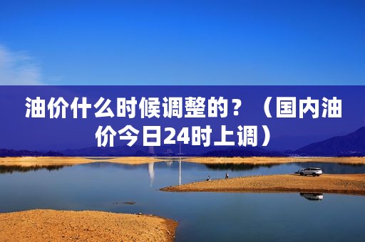 油价什么时候调整的？（国内油价今日24时上调）